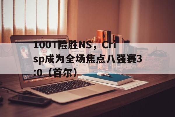 华体会官网-包含100T险胜NS，Crisp成为全场焦点八强赛3:0（首尔）的词条
